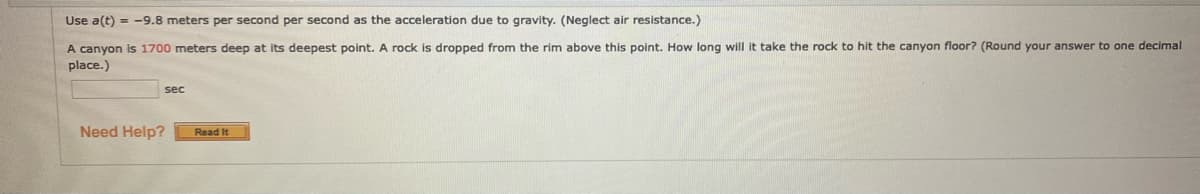 Use a(t) = -9.8 meters per second per second as the acceleration due to gravity. (Neglect air resistance.)
A canyon is 1700 meters deep at its deepest point. A rock is dropped from the rim above this point. How long will it take the rock to hit the canyon floor? (Round your answer to one decimal
place.)
sec
Need Help?
Read It
