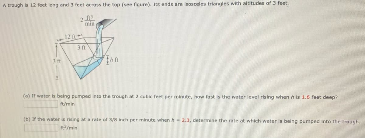 A trough is 12 feet long and 3 feet across the top (see figure). Its ends are isosceles triangles with altitudes of 3 feet.
2 ft3
min
12 ft
3 ft
3 ft
h ft
(a) If water is being pumped into the trough at 2 cubic feet per minute, how fast is the water level rising when h is 1.6 feet deep?
ft/min
(b) If the water is rising at a rate of 3/8 inch per minute when h = 2.3, determine the rate at which water is being pumped into the trough.
ft/min
