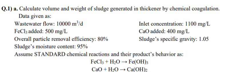 Q.1) a. Calculate volume and weight of sludge generated in thickener by chemical coagulation.
Data given as:
Wastewater flow: 10000 m³/d
FeCl3 added: 500 mg/L
Inlet concentration: 1100 mg/L
CaO added: 400 mg/L
Overall particle removal efficiency: 80%
Sludge's moisture content: 95%
Assume STANDARD chemical reactions and their product's behavior as:
Sludge's specific gravity: 1.05
FeCl3 + H2O –→ Fe(OH)3
CaO + H2O –→ Ca(OH)2
