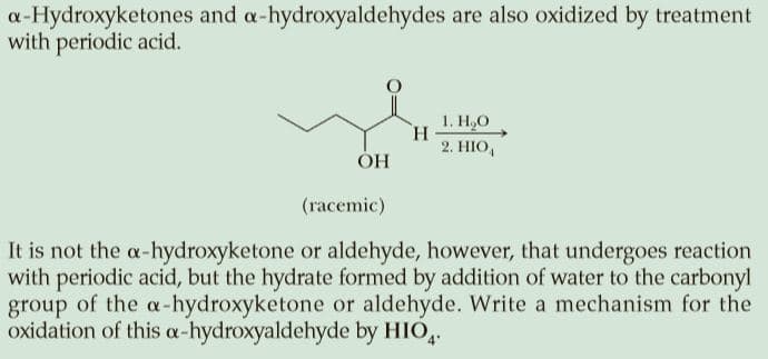 a-Hydroxyketones and a-hydroxyaldehydes are also oxidized by treatment
with periodic acid.
1. Н, О
H.
2. HIO,
ОН
(гасemie)
It is not the a-hydroxyketone or aldehyde, however, that undergoes reaction
with periodic acid, but the hydrate formed by addition of water to the carbonyl
group of the a-hydroxyketone or aldehyde. Write a mechanism for the
oxidation of this a-hydroxyaldehyde by HIO,.
