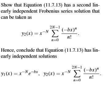 Show that Equation (11.7.13) has a second lin-
early independent Frobenius series solution that
can be taken as
2N-1
(-bx)"
Σ
y2(x) = x-N
%3D
n!
n=0
Hence, conclude that Equation (11.7.13) has lin-
early independent solutions
2N-1
(-bx)"
yı (x) = x-Ne-bx, y2(x) = xN
n!
n=0
