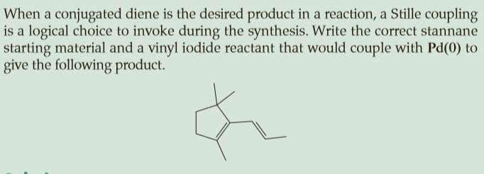 When a conjugated diene is the desired product in a reaction, a Stille coupling
is a logical choice to invoke during the synthesis. Write the correct stannane
starting material and a vinyl iodide reactant that would couple with Pd(0) to
give the following product.
