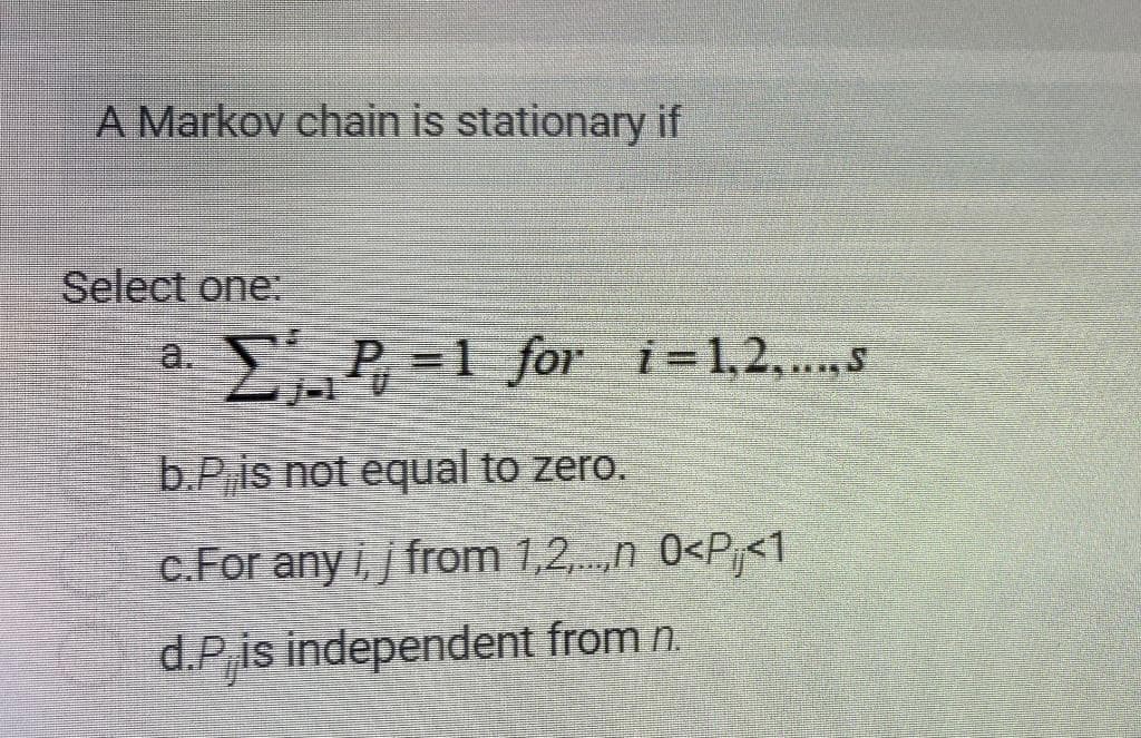 A Markov chain is stationary if
Select one:
a.
EP =1 for i=1,2,.s
b.Pis not equal to zero.
c.For any i, j from 1,2,.n 0<P<1
d.P,is independent from n.
