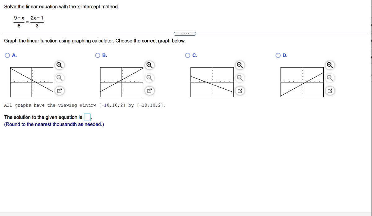 Solve the linear equation with the x-intercept method.
9-X
2х - 1
8
3
.....
Graph the linear function using graphing calculator. Choose the correct graph below.
O A.
В.
O D.
All graphs have the viewing window [-10,10,2] by [-10,10,2].
The solution to the given equation is
(Round to the nearest thousandth as needed.)
