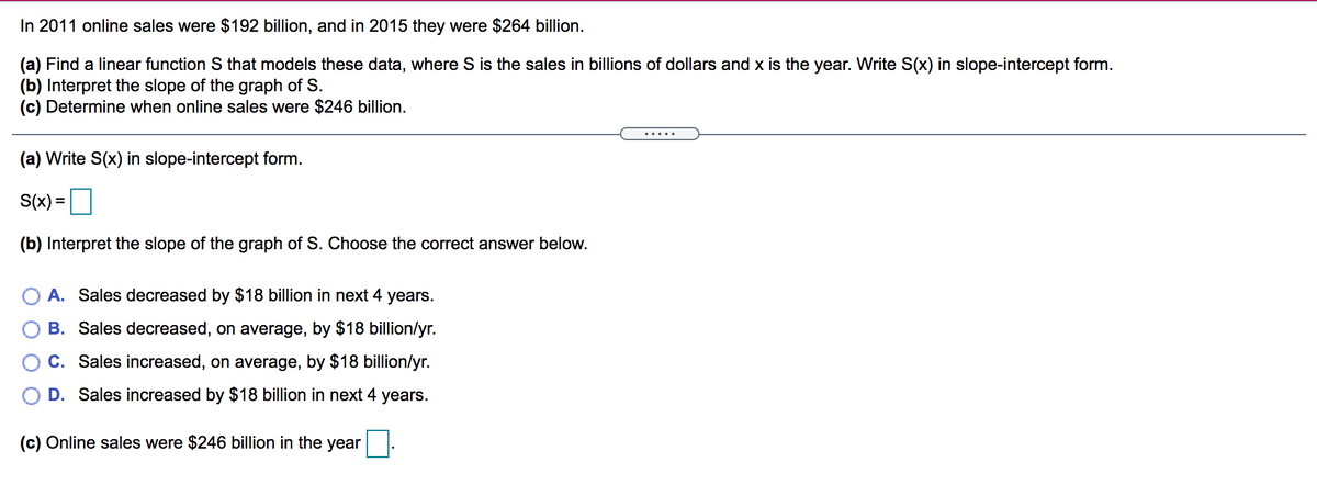 In 2011 online sales were $192 billion, and in 2015 they were $264 billion.
(a) Find a linear function S that models these data, where S is the sales in billions of dollars and x is the year. Write S(x) in slope-intercept form.
(b) Interpret the slope of the graph of S.
(c) Determine when online sales were $246 billion.
.....
(a) Write S(x) in slope-intercept form.
S(x) =
%3D
(b) Interpret the slope of the graph of S. Choose the correct answer below.
O A. Sales decreased by $18 billion in next 4 years.
B. Sales decreased, on average, by $18 billion/yr.
C. Sales increased, on average, by $18 billion/yr.
D. Sales increased by $18 billion in next 4 years.
(c) Online sales were $246 billion in the year
