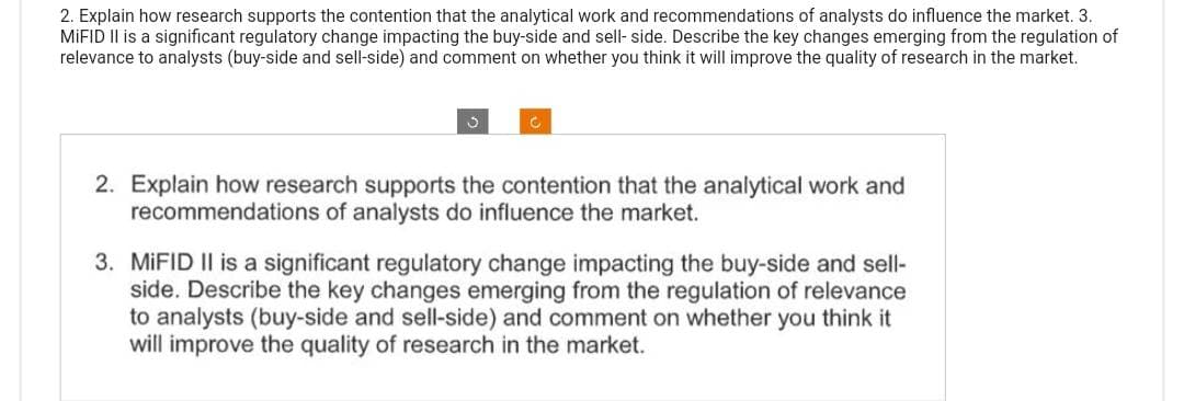 2. Explain how research supports the contention that the analytical work and recommendations of analysts do influence the market. 3.
MiFID II is a significant regulatory change impacting the buy-side and sell- side. Describe the key changes emerging from the regulation of
relevance to analysts (buy-side and sell-side) and comment on whether you think it will improve the quality of research in the market.
3
C
2. Explain how research supports the contention that the analytical work and
recommendations of analysts do influence the market.
3. MiFID II is a significant regulatory change impacting the buy-side and sell-
side. Describe the key changes emerging from the regulation of relevance
to analysts (buy-side and sell-side) and comment on whether you think it
will improve the quality of research in the market.