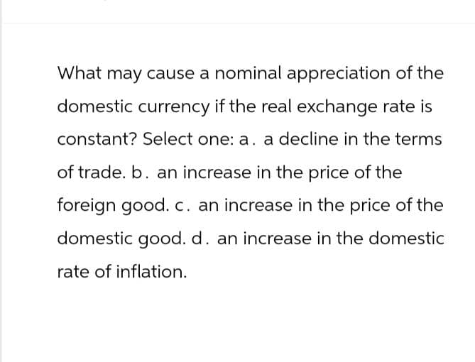 What may cause a nominal appreciation of the
domestic currency if the real exchange rate is
constant? Select one: a. a decline in the terms
of trade. b. an increase in the price of the
foreign good. c. an increase in the price of the
domestic good. d. an increase in the domestic
rate of inflation.