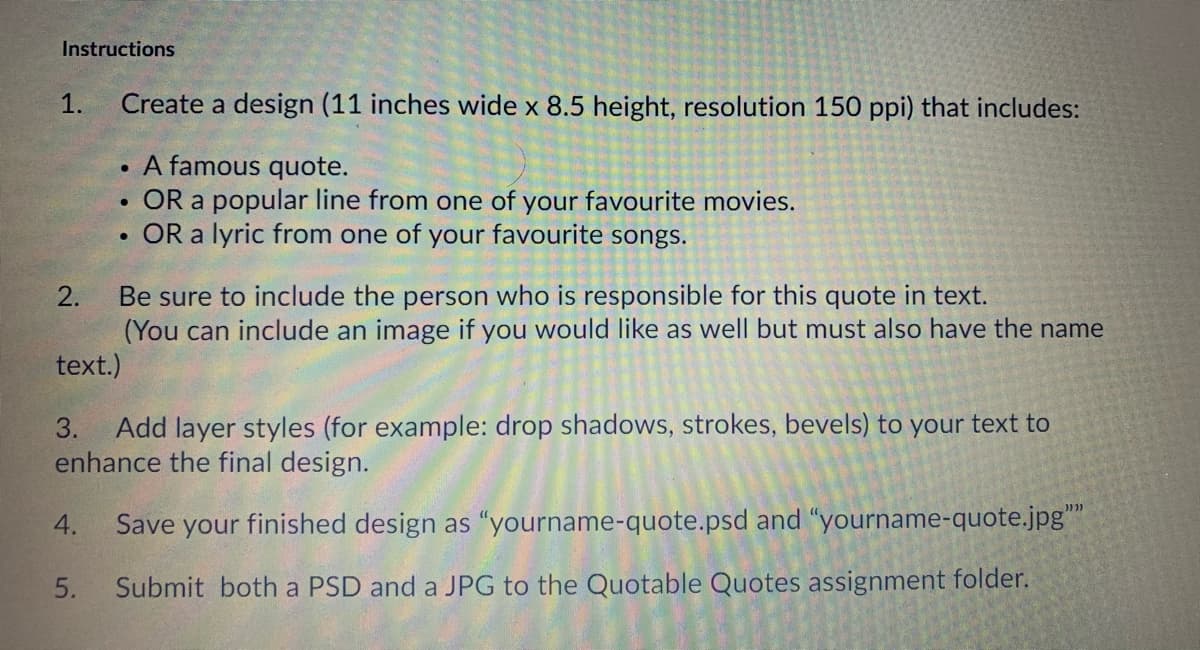 Instructions
1.
Create a design (11 inches wide x 8.5 height, resolution 150 ppi) that includes:
A famous quote.
• OR a popular line from one of your favourite movies.
OR a lyric from one of your favourite songs.
Be sure to include the person who is responsible for this quote in text.
(You can include an image if you would like as well but must also have the name
text.)
2.
Add layer styles (for example: drop shadows, strokes, bevels) to your text to
enhance the final design.
3.
4.
Save your finished design as "“yourname-quote.psd and "yourname-quote.jpg"
5.
Submit both a PSD and a JPG to the Quotable Quotes assignment folder.
