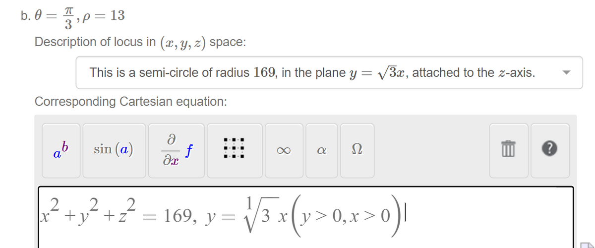 3P= 13
Description of locus in (x, y, z) space:
b. 0 = T
This is a semi-circle of radius 169, in the plane y = V3x, attached to the z-axis.
Corresponding Cartesian equation:
sin (a)
f
Ω
а
x +y¯ +z
169, у %3
3 x(y>0,x > 0
