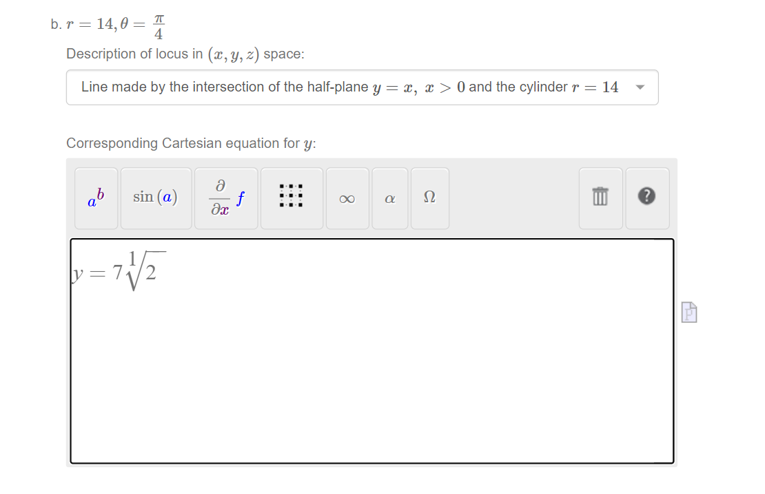 b. r = 14,0 = I
Description of locus in (x, y, z) space:
Line made by the intersection of the half-plane y = x, x > 0 and the cylinder r = 14
Corresponding Cartesian equation for y:
ab
sin (a)
f
Ω
00
y=7
