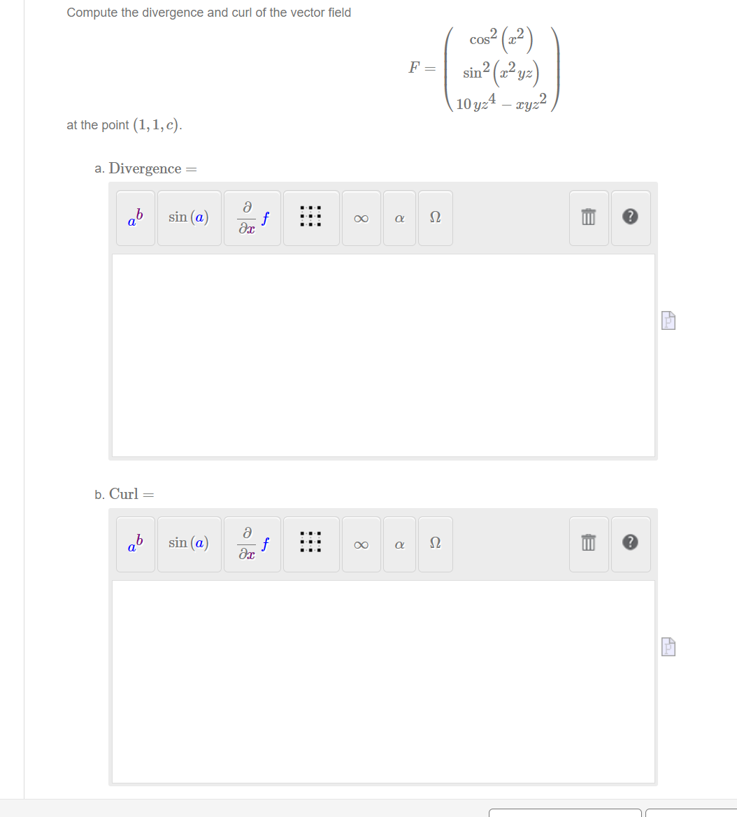 Compute the divergence and curl of the vector field
cos? (x2 )
F = sin (²y=)
2.
10 yz4 – ryz ,
at the point (1, 1, c).
a. Divergence =
ab
sin (a)
f
Ω
b. Curl =
sin (a)
f
Ω
a
00
