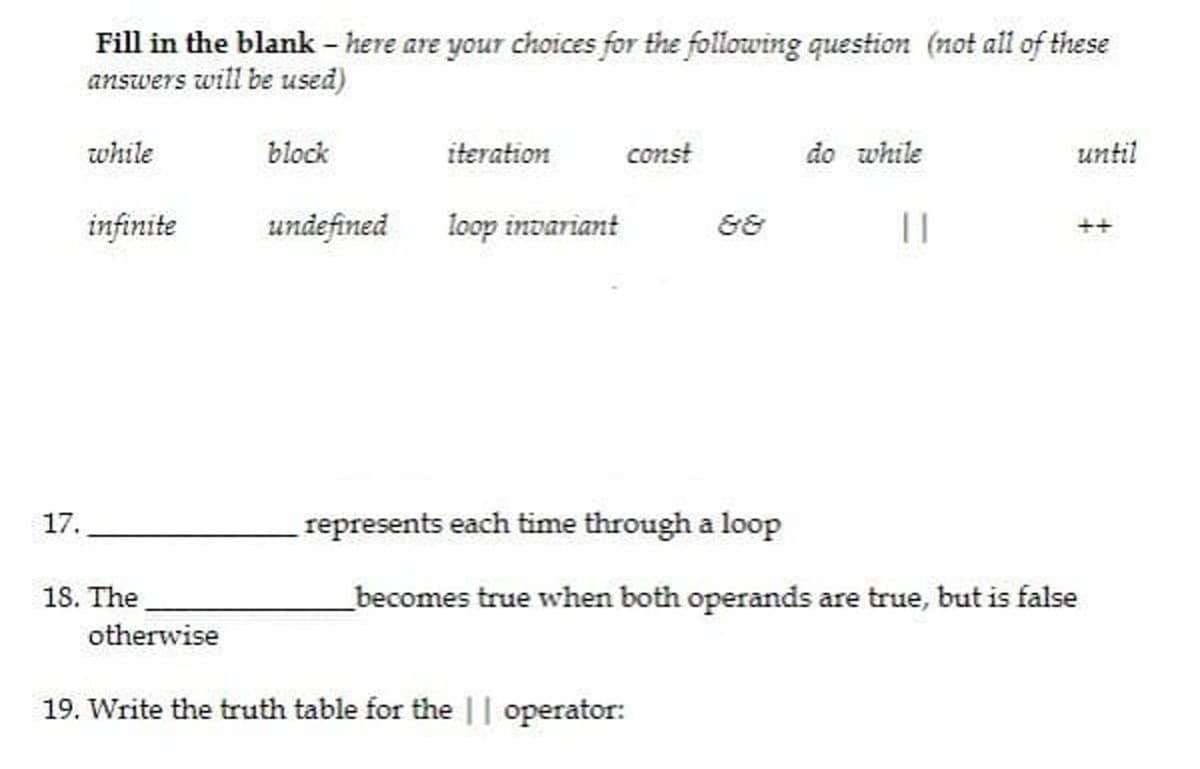 Fill in the blank - here are your choices for the following question (not all of these
answers will be used)
while
block
iteration
const
do while
until
infinite
undefined
loop invariant
&8
17.
represents each time through a loop
18. The
_becomes true when both operands are true, but is false
otherwise
19. Write the truth table for the || operator:
