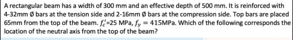 A rectangular beam has a width of 300 mm and an effective depth of 500 mm. It is reinforced with
4-32mm Ø bars at the tension side and 2-16mm Ø bars at the compression side. Top bars are placed
65mm from the top of the beam. f=25 MPa, fy = 415MPA. Which of the following corresponds the
location of the neutral axis from the top of the beam?
