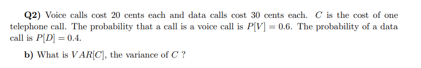 Q2) Voice calls cost 20 cents each and data calls cost 30 cents each. C is the cost of one
telephone call. The probability that a call is a voice call is P[V] = 0.6. The probability of a data
call is P[D] = 0.4.
b) What is VAR[C], the variance of C ?