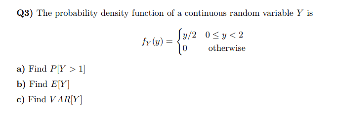 Q3) The probability density function of a continuous random variable Y is
y/2 0≤ y ≤2
otherwise
a) Find P[Y> 1]
b) Find E[Y]
c) Find VAR[Y]
fy (y) = = {1/²