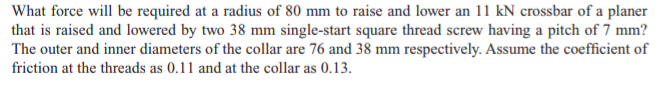 What force will be required at a radius of 80 mm to raise and lower an 11 kN crossbar of a planer
that is raised and lowered by two 38 mm single-start square thread screw having a pitch of 7 mm?
The outer and inner diameters of the collar are 76 and 38 mm respectively. Assume the coefficient of
friction at the threads as 0.11 and at the collar as 0.13.
