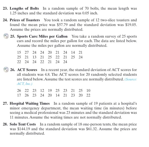 23. Lengths of Bolts In a random sample of 70 bolts, the mean length was
1.25 inches and the standard deviation was 0.05 inch.
24. Prices of Toasters You took a random sample of 12 two-slice toasters and
found the mean price was $57.79 and the standard deviation was $19.05.
Assume the prices are normally distributed.
| 25. Sports Cars: Miles per Gallon You take a random survey of 25 sports
cars and record the miles per gallon for each. The data are listed below.
Assume the miles per gallon are normally distributed.
15 27 24 24 20 21 24 14 21
25 21 13 21 25 22 21 25 24
22 24 24 22 21 24 24
26. ACT Scores In a recent year, the standard deviation of ACT scores for
all students was 4.8. The ACT scores for 20 randomly selected students
are listed below. Assume the test scores are normally distributed. (Source:
ACT, Inc.)
26 22 23 12 19 25 23 21 25 10
17 26 23 24 20 14 21 23 20 22
27. Hospital Waiting Times In a random sample of 19 patients at a hospital's
minor emergency department, the mean waiting time (in minutes) before
seeing a medical professional was 23 minutes and the standard deviation was
11 minutes. Assume the waiting times are not normally distributed.
28. Solo Tent Costs In a random sample of 18 one-person tents, the mean price
was $144.19 and the standard deviation was $61.32. Assume the prices are
normally distributed.
