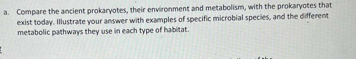 a. Compare the ancient prokaryotes, their environment and metabolism, with the prokaryotes that
exist today. Illustrate your answer with examples of specific microbial species, and the different
metabolic pathways they use in each type of habitat.
2
of the