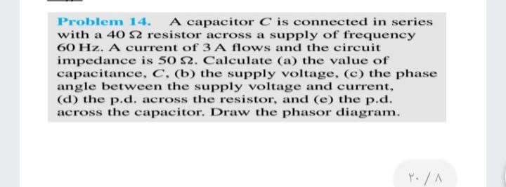 A capacitor C is connected in series
with a 40 S2 resistor across a supply of frequency
Problem 14.
60 Hz. A current of 3 A flows and the circuit
impedance is 50 2. Calculate (a) the value of
capacitance, C, (b) the supply voltage, (c) the phase
angle between the supply voltage and current,
(d) the p.d. across the resistor, and (e) the p.d.
across the capacitor. Draw the phasor diagram.
