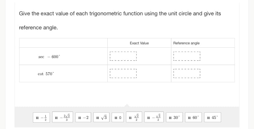 Give the exact value of each trigonometric function using the unit circle and give its
reference angle.
sec - 600°
cot 570°
#
SIT
⠀
T
w Por
::-2 # √√√3
I
I
I
0
Exact Value
2
2
Reference angle
I
:: 30°
1
# 60°
:: 45*