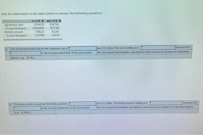 Use the information in the table below to answer the following questions:
per U.S. S
in U.S. S
009211
108.56
009304
107.48
15823
6320
1.5795
6331
Japanese yen
6-mos forward
British pound
3-mos forward
a. The six-month forward rate for the Japanese yen is
places, e.g. 32.16.)
in the forward market than in the spot market
b. The three-month forward rate for British pounds is
9.32.1616)
in the forward market than in the spot market
per US dollar. The yen is selling at a
because it is
(Do not round intermediate calculations and round your answer to 2 decimal
per US dollar. The British pound is selling at a
because it is
(Do not round intermediate calculations and round your answer to 4 decimal places,