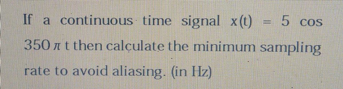 If a continuous time signal x(t)
350t then calculate the minimum sampling
rate to avoid aliasing. (in Hz)
"=
5 cos