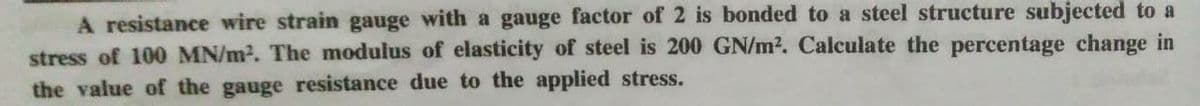 A resistance wire strain gauge with a gauge factor of 2 is bonded to a steel structure subjected to a
stress of 100 MN/m². The modulus of elasticity of steel is 200 GN/m². Calculate the percentage change in
the value of the gauge resistance due to the applied stress.