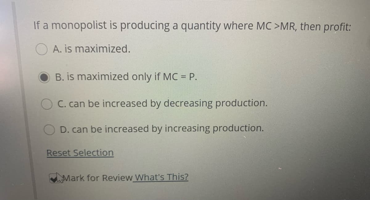 If a monopolist is producing a quantity where MC >MR, then profit:
A. is maximized.
B. is maximized only if MC = P.
C. can be increased by decreasing production.
D. can be increased by increasing production.
Reset Selection
Mark for Review What's This?
