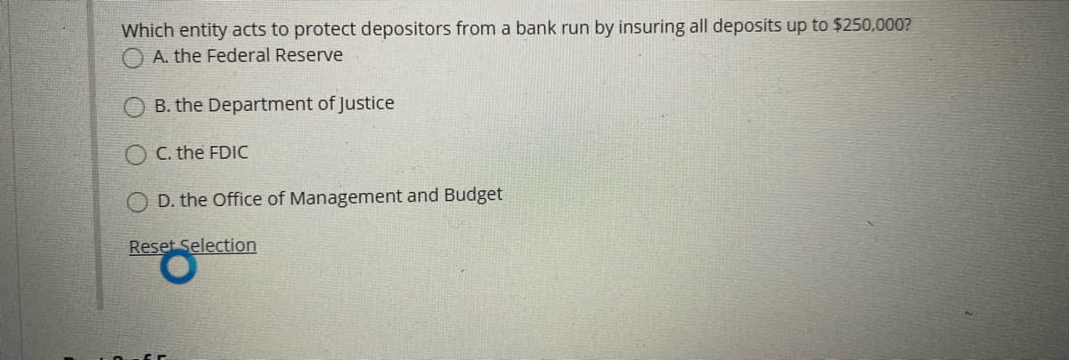 Which entity acts to protect depositors from a bank run by insuring all deposits up to $250,000?
O A. the Federal Reserve
B. the Department of Justice
O C. the FDIC
D. the Office of Management and Budget
Reset Selection
