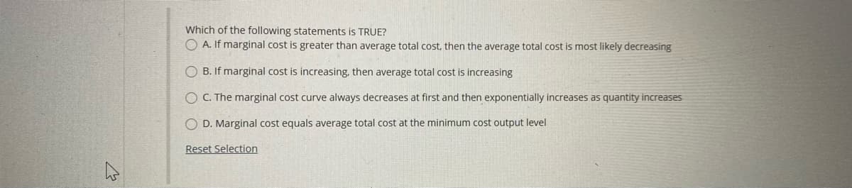 Which of the following statements is TRUE?
O A. If marginal cost is greater than average total cost, then the average total cost is most likely decreasing
O B. If marginal cost is increasing, then average total cost is increasing
O C. The marginal cost curve always decreases at first and then exponentially increases as quantity increases
O D. Marginal cost equals average total cost at the minimum cost output level
Reset Selection
