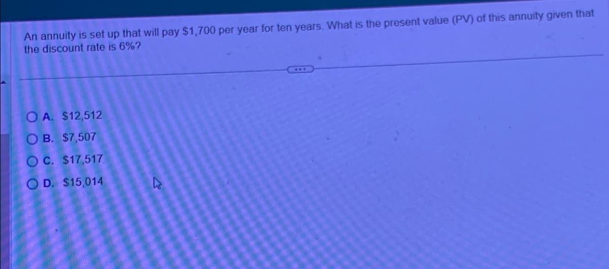 An annuity is set up that will pay $1,700 per year for ten years. What is the present value (PV) of this annuity given that
the discount rate is 6%?
OA. $12,512
OB. $7,507
OC. $17,517
OD. $15,014
4