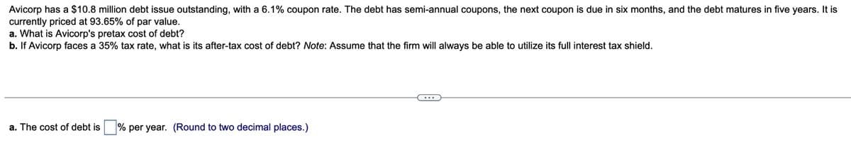 Avicorp has a $10.8 million debt issue outstanding, with a 6.1% coupon rate. The debt has semi-annual coupons, the next coupon is due in six months, and the debt matures in five years. It is
currently priced at 93.65% of par value.
a. What is Avicorp's pretax cost of debt?
b. If Avicorp faces a 35% tax rate, what is its after-tax cost of debt? Note: Assume that the firm will always be able to utilize its full interest tax shield.
a. The cost of debt is % per year. (Round to two decimal places.)