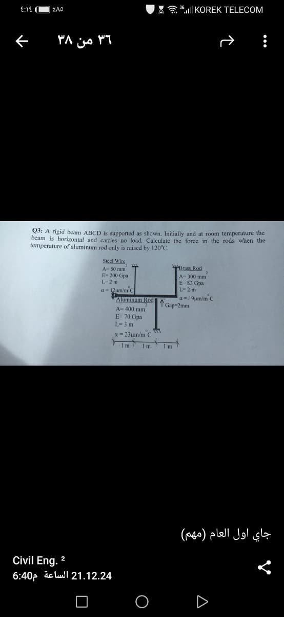 X " KOREK TELECOM
Q3: A rigid beam ABCD is supported as shown. Initially and at room temperature the
beam is horizontal and carries no load. Calculate the force in the rods when the
temperature of aluminum rod only is raised by 120°C.
Steel Wire
A- 50 mm
E- 200 Gpa
Brass Rod
A- 300 mm
L= 2 m
E- 83 Gpa
a- 12um/m C
Aluminum Rod
A= 400 mm
E= 70 Gpa
L=2 m
a = 19µm/m C
Gap=2mm
L= 3 m
a = 23um/m C
1 m
جاي اول العام )مهم(
Civil Eng.
2
6:40p äc lull 21.12.24
O O D
