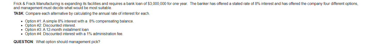Frick & Frack Manufacturing is expanding its facilities and requires a bank loan of $3,000,000 for one year. The banker has offered a stated rate of 8% interest and has offered the company four different options,
and management must decide what would be most suitable.
TASK: Compare each alternative by calculating the annual rate of interest for each.
Option #1: A simple 8% interest with a 8% compensating balance.
• Option #2: Discounted interest.
Option #3: A 12-month installment loan
Option #4: Discounted interest with a 1% administration fee.
QUESTION: What option should management pick?
