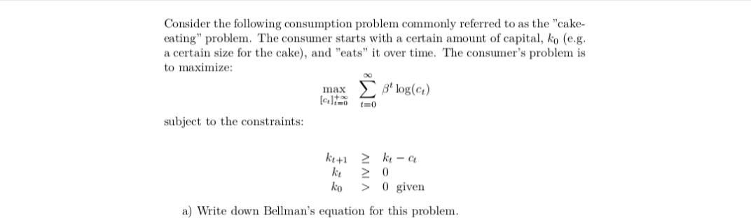 Consider the following consumption problem commonly referred to as the "cake-
eating" problem. The consumer starts with a certain amount of capital, ko (e.g.
a certain size for the cake), and "eats" it over time. The consumer's problem is
to maximize:
3* log(ct)
max
t=0
subject to the constraints:
ki+1
> k – Ct
ko
0 given
>
a) Write down Bellman's equation for this problem.
