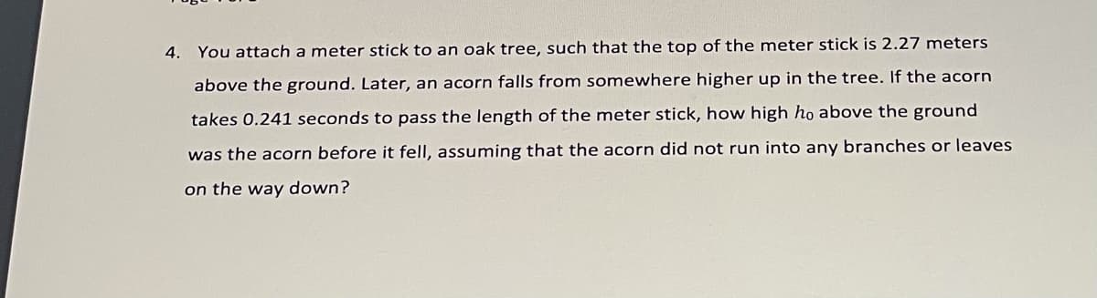 4. You attach a meter stick
o an oak tree, such that the top of the meter stick is 2.27 meters
above the ground. Later, an acorn falls from somewhere higher up in the tree. If the acorn
takes 0.241 seconds to pass the length of the meter stick, how high ho above the ground
was the acorn before it fell, assuming that the acorn did not run into any branches or leaves
on the way down?
