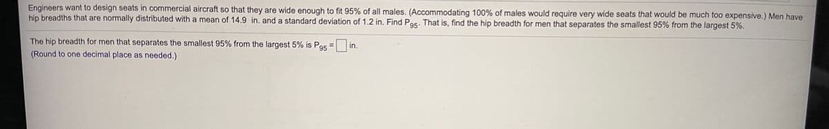 Engineers want to design seats in commercial aircraft so that they are wide enough to fit 95% of all males. (Accommodating 100% of males would require very wide seats that would be much too expensive.) Men have
hip breadths that are normally distributed with a mean of 14.9 in. and a standard deviation of 1.2 in. Find Por. That is, find the hip breadth for men that separates the smallest 95% from the largest 5%.
The hip breadth for men that separates the smallest 95% from the largest 5% is Pas = in.
%3D
95
(Round to one decimal place as needed.)
