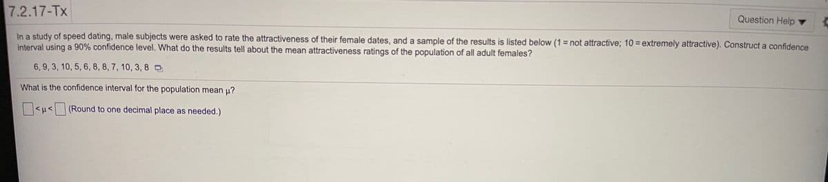 7.2.17-Tx
Question Help ▼
In a study of speed dating, male subjects were asked to rate the attractiveness of their female dates, and a sample of the results is listed below (1 = not attractive; 10 = extremely attractive). Construct a confidence
interval using a 90% confidence level. What do the results tell about the mean attractiveness ratings of the population of all adult females?
6, 9, 3, 10, 5, 6, 8, 8, 7, 10, 3, 8O
What is the confidence interval for the population mean u?
<u< (Round to one decimal place as needed.)
