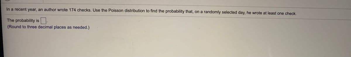 In a recent year, an author wrote 174 checks. Use the Poisson distribution to find the probability that, on a randomly selected day, he wrote at least one check.
The probability is .
(Round to three decimal places as needed.)
