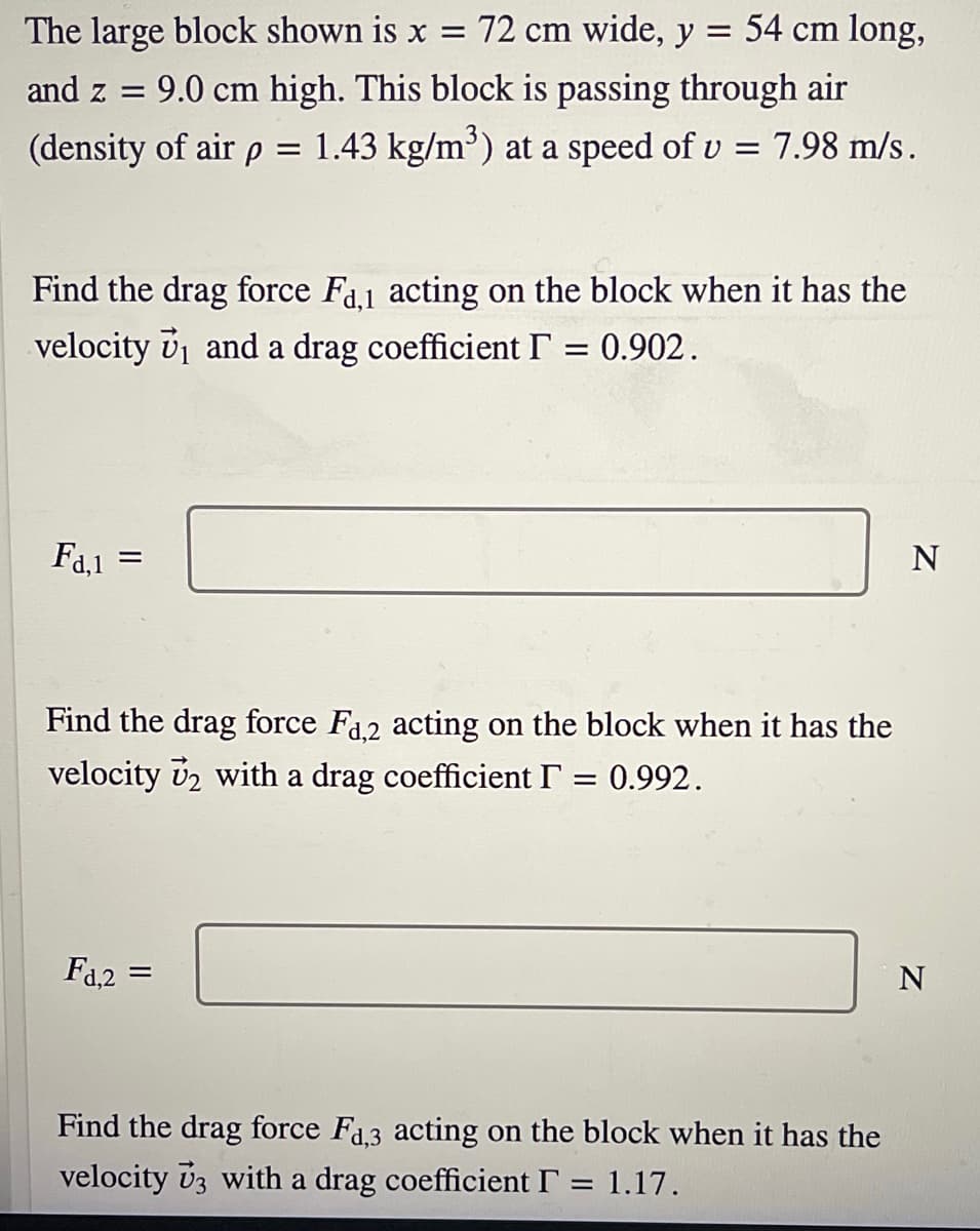 The large block shown is x = 72 cm wide, y = 54 cm long,
and z = 9.0 cm high. This block is passing through air
(density of air p =
1.43 kg/m) at a speed of v = 7.98 m/s.
Find the drag force Fa1 acting on the block when it has the
velocity v1 and a drag coefficient I
0.902.
Fa,1
N
Find the drag force Fa2 acting on the block when it has the
velocity v2 with a drag coefficient I = 0.992.
Fa,2
Find the drag force Fa.3 acting on the block when it has the
velocity vz with a drag coefficient I
= 1.17.
