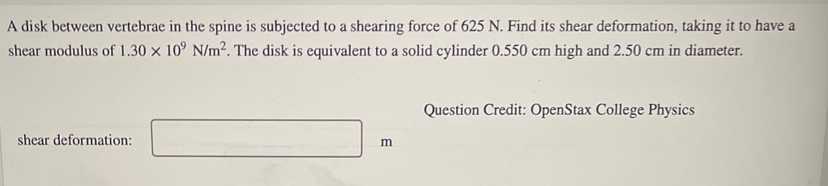 A disk between vertebrae in the spine is subjected to a shearing force of 625 N. Find its shear deformation, taking it to have a
shear modulus of 1.30 x 10° N/m². The disk is equivalent to a solid cylinder 0.550 cm high and 2.50 cm in diameter.
Question Credit: OpenStax College Physics
shear deformation:
m
