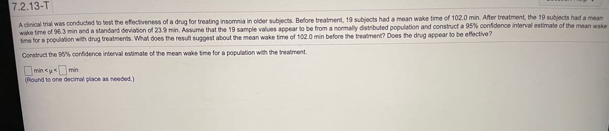 7.2.13-T
A clinical trial was conducted to test the effectiveness of a drug for treating insomnia in older subjects. Before treatment, 19 subjects had a mean wake time of 102.0 min. After treatment, the 19 subjects had a mean
wake time of 96.3 min and a standard deviation of 23.9 min. Assume that the 19 sample values appear to be from a normally distributed population and construct a 95% confidence interval estimate of the mean wake
time for a population with drug treatments. What does the result suggest about the mean wake time of 102.0 min before the treatment? Does the drug appear to be effective?
Construct the 95% confidence interval estimate of the mean wake time for a population with the treatment.
|min < u< min
(Round to one decimal place as needed.)
