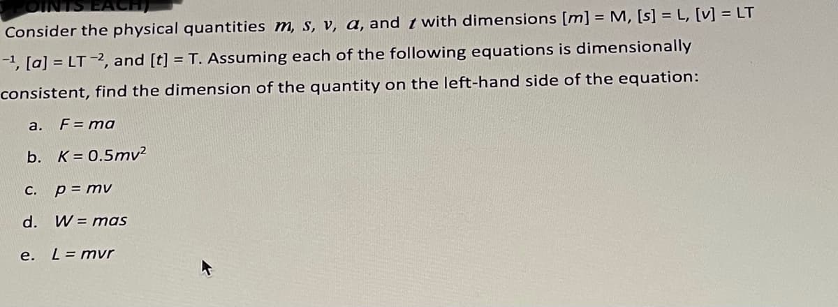 EACH
Consider the physical quantities m, s, v, a, and t with dimensions [m] = M, [s] = L, [v] = LT
-1, [a] = LT -2, and [t] = T. Assuming each of the following equations is dimensionally
consistent, find the dimension of the quantity on the left-hand side of the equation:
a.
F = ma
b. K = 0.5mv²
C.
p = mv
d.
W = mas
е.
L= mvr
