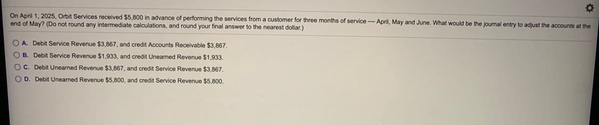 On April 1, 2025, Orbit Services received $5,800 in advance of performing the services from a customer for three months of service- April, May and June. What would be the journal entry to adjust the accounts at the
end of May? (Do not round any intermediate calculations, and round your final answer to the nearest dollar.)
A. Debit Service Revenue $3,867, and credit Accounts Receivable $3,867.
B. Debit Service Revenue $1,933, and credit Unearned Revenue $1,933.
O C. Debit Unearned Revenue $3,867, and credit Service Revenue $3,867.
D. Debit Unearned Revenue $5,800, and credit Service Revenue $5,800.
