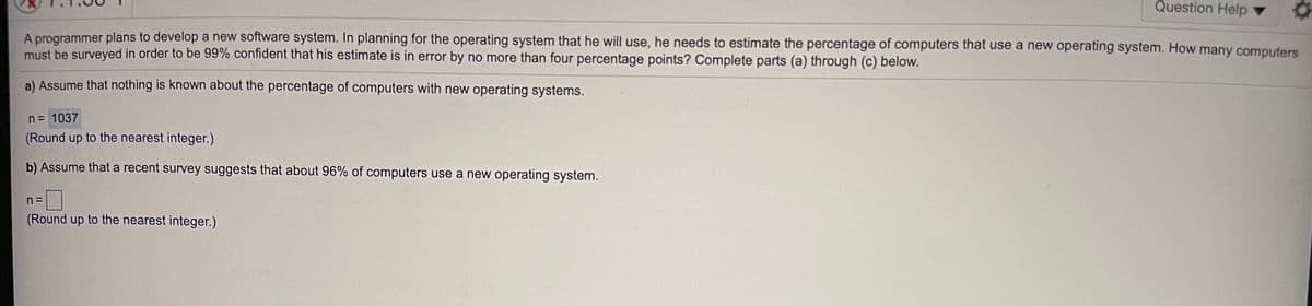 Question Help ▼
A programmer plans to develop a new software system. In planning for the operating system that he will use, he needs to estimate the percentage of computers that use a new operating system. How many computers
must be surveyed in order to be 99% confident that his estimate is in error by no more than four percentage points? Complete parts (a) through (c) below.
a) Assume that nothing is known about the percentage of computers with new operating systems.
n= 1037
(Round up to the nearest integer.)
b) Assume that a recent survey suggests that about 96% of computers use a new operating system.
%3D
(Round up to the nearest integer.)
