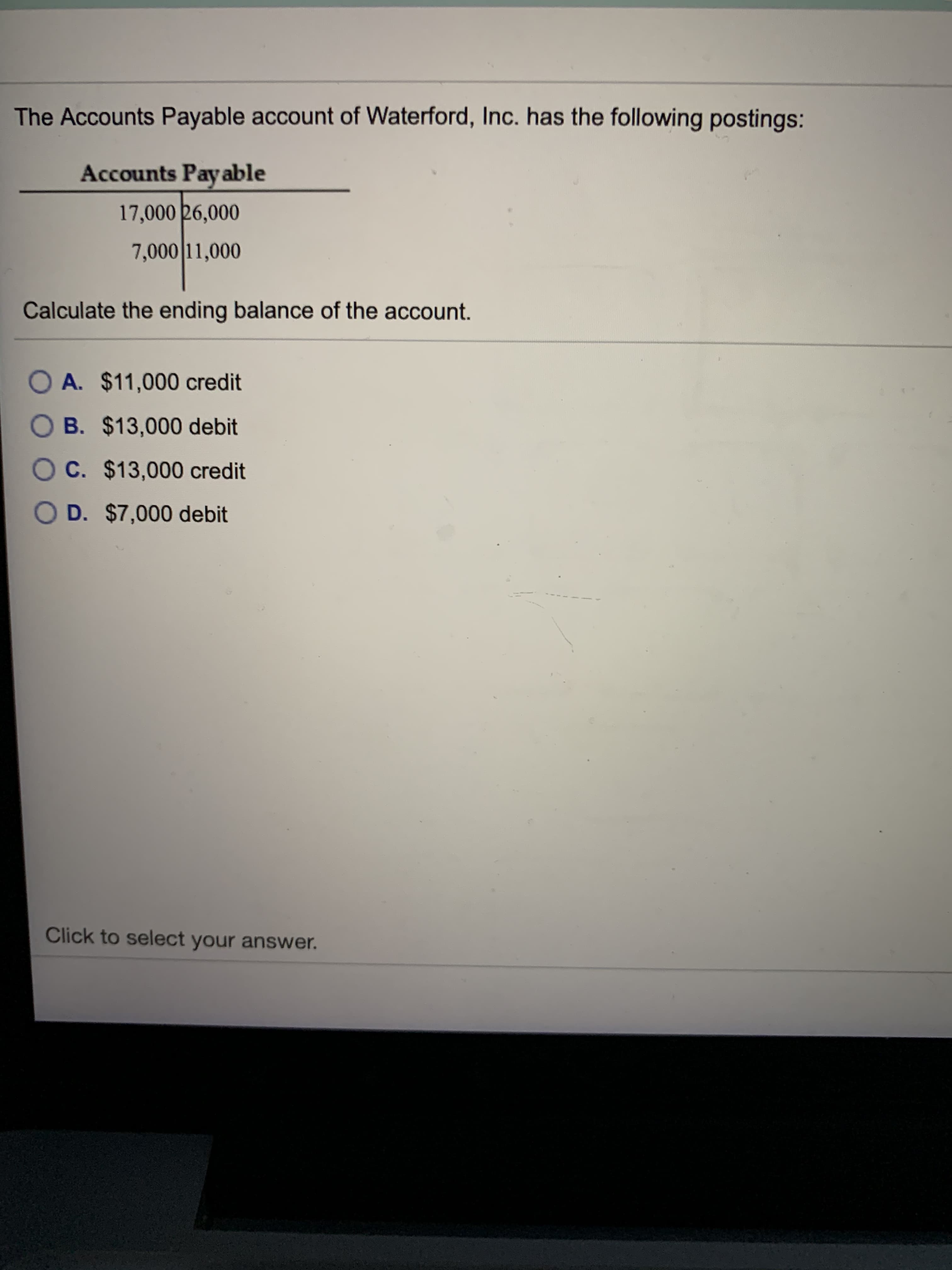 The Accounts Payable account of Waterford, Inc. has the following postings:
Accounts Pay able
17,000 26,000
7,000 11,000
Calculate the ending balance of the account.
O A. $11,000 credit
O B. $13,000 debit
O C. $13,000 credit
OD. $7,000 debit
