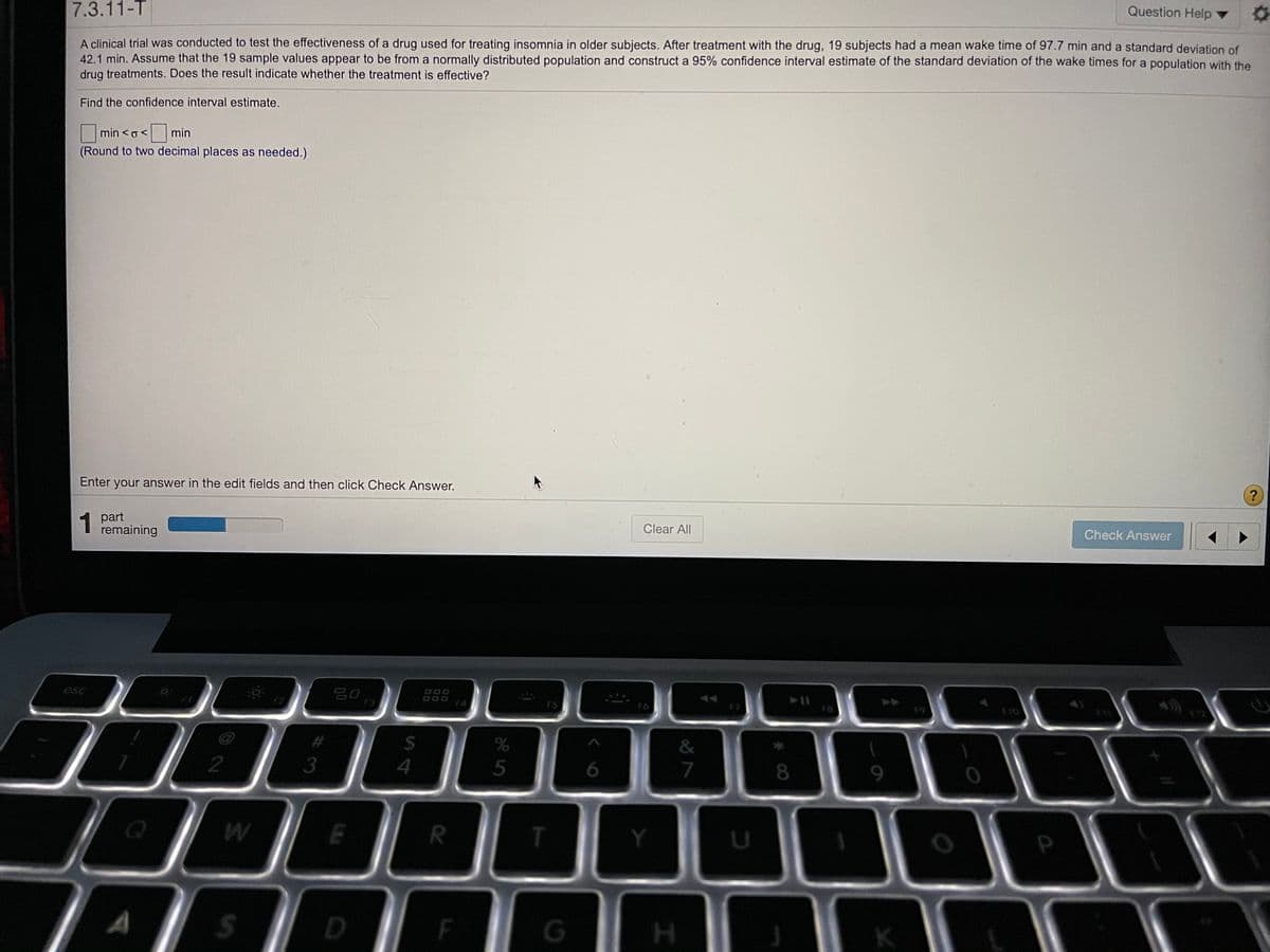 7.3.11-T
Question Help
A clinical trial was conducted to test the effectiveness of a drug used for treating insomnia in older subjects. After treatment with the drug, 19 subjects had a mean wake time of 97.7 min and a standard deviațion of
42.1 min. Assume that the 19 sample values appear to be from a normally distributed population and construct a 95% confidence interval estimate of the standard deviation of the wake times for a population with the
drug treatments. Does the result indicate whether the treatment is effective?
Find the confidence interval estimate.
min <o<
<min
(Round to two decimal places as needed.)
Enter your answer in the edit fields and then click Check Answer.
1
1 part
remaining
Clear All
Check Answer
esc
吕0
F3
F4
FS
F7
FB
61
%23
&
2
5
7
8
9.
T.
Y
S4
%#3
