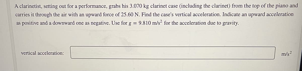 A clarinetist, setting out for a performance, grabs his 3.070 kg clarinet case (including the clarinet) from the top of the piano and
carries it through the air with an upward force of 25.60 N. Find the case's vertical acceleration. Indicate an upward acceleration
as positive and a downward one as negative. Use for g = 9.810 m/s? for the acceleration due to gravity.
vertical acceleration:
m/s2
