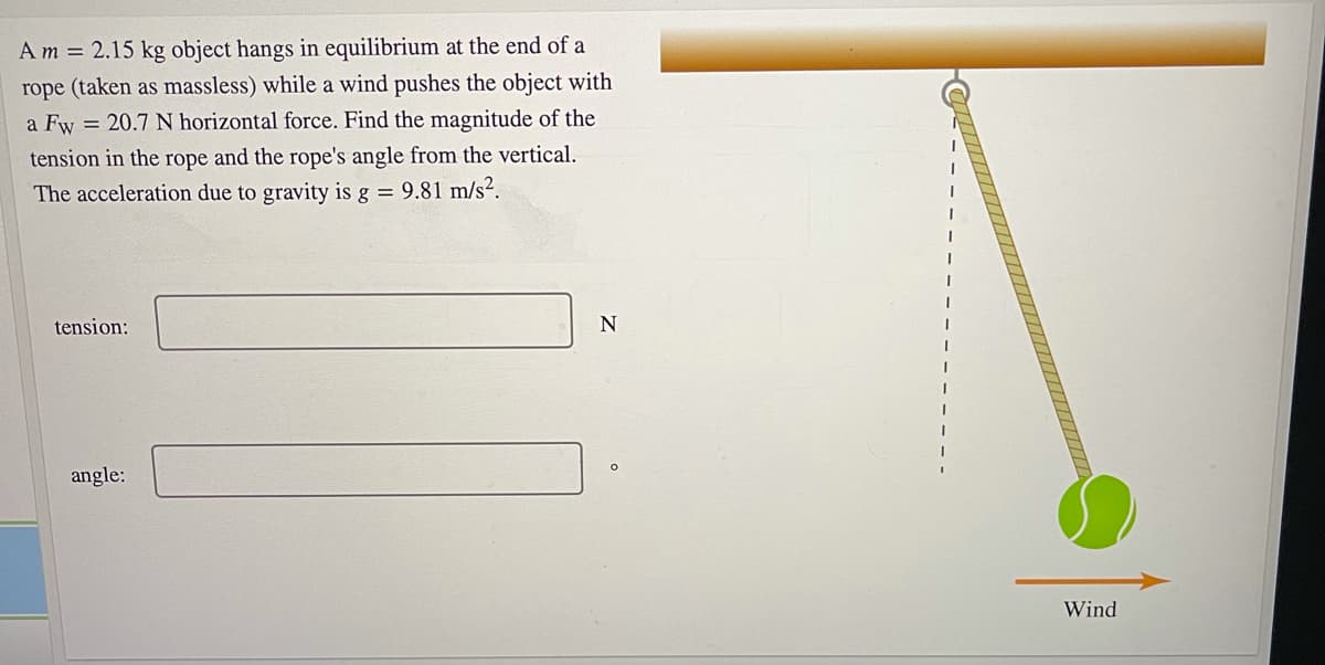 Am = 2.15 kg object hangs in equilibrium at the end of a
rope (taken as massless) while a wind pushes the object with
a Fw = 20.7 N horizontal force. Find the magnitude of the
tension in the rope and the rope's angle from the vertical.
The acceleration due to gravity is g = 9.81 m/s².
tension:
angle:
Wind
