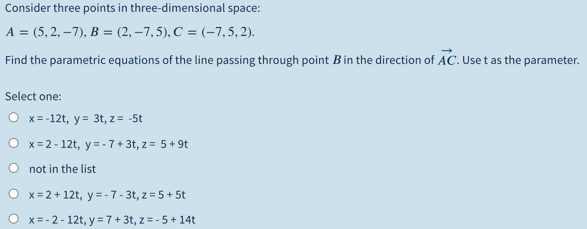 Consider three points in three-dimensional space:
A = (5, 2, –7), B = (2, –7,5), C = (-7,5,2).
Find the parametric equations of the line passing through point Bin the direction of AC. Use t as the parameter.
Select one:
O x= -12t, y = 3t, z= -5t
O x= 2 - 12t, y=-7+3t, z = 5+9t
not in the list
x = 2 + 12t, y = -7- 3t, z = 5+ 5t
O x= - 2 - 12t, y = 7 + 3t, z = - 5 + 14t
